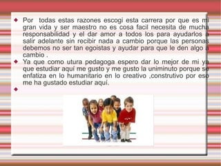 Por  todas estas razones escogi esta carrera por que es mi gran vida y ser maestro no es cosa facil necesita de mucha responsabilidad y el dar amor a todos los para ayudarlos a salir adelante sin recibir nada a cambio porque las personas debemos no ser tan egoistas y ayudar para que le den algo a cambio . Ya que como utura pedagoga espero dar lo mejor de mi ya que estudiar aquí me gusto y me gusto la uniminuto porque se enfatiza en lo humanitario en lo creativo ,construtivo por eso me ha gustado estudiar aquí. 