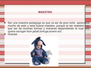 MAESTRO   Ser una maestra pedagoga se que va ser de gran éxito  aprendere mucho de esto y sere buena maestra ,porque el ser maestro hay que ser de muchas formas y maneras dependiendo la cual uno quiera escoger leon,jabali,tortuga,enano ect. Gracias  