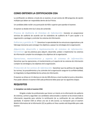 COMO OBTENER LA CERTIFICACION CISA
La certificación se obtiene a través de un examen, el cual consta de 200 preguntas de opción
múltiple que deben ser respondidas dentro de las 4 horas.

Un candidato debe recibir una puntuación de 450 o superior para aprobar el examen.

El examen se divide entre las 5 áreas de contenido:

Proceso de Auditoría de Sistemas de Información: Consiste en proporcionar
servicios de auditoría de acuerdo con los estándares de auditoría de TI para ayudar a la
organización a proteger y controlar los sistemas de información.

Gobierno y gestión de TI: Garantizar la operatividad de las estructuras organizativas y de
liderazgo necesarias para conseguir los objetivos y apoyar las estrategias de la organización.

Adquisición, desarrollo e implementación de sistemas de información:
Garantizar que las prácticas para adquirir, desarrollar, probar e implementar los sistemas
de información cumplan las estrategias y los objetivos de la organización.

Operaciones, mantenimiento y soporte de sistemas de información :
Garantizar que las operaciones, el mantenimiento y el soporte de los sistemas de información
cumplan las estrategias y los objetivos de la organización.

Protección de los activos de información: Garantizar que las políticas de seguridad,
las normas, los procedimientos y los controles de la organización aseguren la confidencialidad,
la integridad y la disponibilidad de los activos de información.

El examen se ofrece en 11 idiomas en más de 200 oficinas a nivel mundial en junio y diciembre.
Para poder obtener el examen CISA cada profesional debe pasar por las siguientes etapas:

REQUISITOS
1. Completar con éxito el examen CISA

        Dirigido a todos los profesionales que tienen un interés en la información de auditoría
de sistemas, control y seguridad. Los candidatos seleccionados a examen se les enviara toda la
información requerida para solicitar la certificación de su notificación de una calificación
aprobada. El examen CISA se ofrece una vez al año (Junio). La inscripción para el examen
Boletín Informativo de la Información (CI) se publica en línea cuando esté disponible para cada
examen.
 