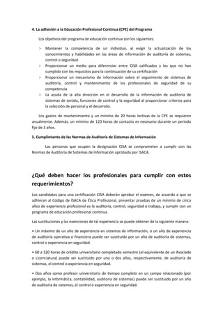 4. La adhesión a la Educación Profesional Continua (CPE) del Programa

    Los objetivos del programa de educación continua son los siguientes:

    ˃   Mantener la competencia de un individuo, al exigir la actualización de los
        conocimientos y habilidades en las áreas de información de auditoría de sistemas,
        control o seguridad.
    ˃   Proporcionar un medio para diferenciar entre CISA calificados y los que no han
        cumplido con los requisitos para la continuación de su certificación
    ˃   Proporcionar un mecanismo de información sobre el seguimiento de sistemas de
        auditoría, control y mantenimiento de los profesionales de seguridad de su
        competencia
    ˃   La ayuda de la alta dirección en el desarrollo de la información de auditoría de
        sistemas de sonido, funciones de control y la seguridad al proporcionar criterios para
        la selección de personal y el desarrollo.

     Los gastos de mantenimiento y un mínimo de 20 horas lectivas de la CPE se requieren
anualmente. Además, un mínimo de 120 horas de contacto es necesario durante un periodo
fijo de 3 años.

5. Cumplimiento de las Normas de Auditoría de Sistemas de Información

      Las personas que ocupen la designación CISA se comprometen a cumplir con las
Normas de Auditoría de Sistemas de Información aprobada por ISACA.




¿Qué deben hacer los profesionales para cumplir con estos
requerimientos?
Los candidatos para una certificación CISA deberán aprobar el examen, de acuerdo a que se
adhieran al Código de ISACA de Ética Profesional, presentar pruebas de un mínimo de cinco
años de experiencia profesional es la auditoría, control, seguridad o trabajo, y cumplir con un
programa de educación profesional continua.

Las sustituciones y las exenciones de tal experiencia se puede obtener de la siguiente manera:

• Un máximo de un año de experiencia en sistemas de información, o un año de experiencia
de auditoría operativa o financiera puede ser sustituido por un año de auditoría de sistemas,
control o experiencia en seguridad.

• 60 a 120 horas de crédito universitario completado semestre (el equivalente de un Asociado
o Licenciatura) puede ser sustituido por uno o dos años, respectivamente, de auditoría de
sistemas, el control o experiencia en seguridad.

• Dos años como profesor universitario de tiempo completo en un campo relacionado (por
ejemplo, la informática, contabilidad, auditoría de sistemas) puede ser sustituido por un año
de auditoría de sistemas, el control o experiencia en seguridad.
 