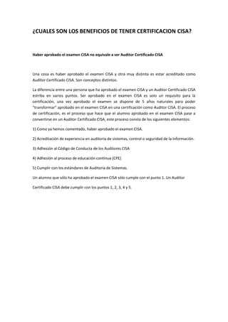 ¿CUALES SON LOS BENEFICIOS DE TENER CERTIFICACION CISA?


Haber aprobado el examen CISA no equivale a ser Auditor Certificado CISA



Una cosa es haber aprobado el examen CISA y otra muy distinta es estar acreditado como
Auditor Certificado CISA. Son conceptos distintos.

La diferencia entre una persona que ha aprobado el examen CISA y un Auditor Certificado CISA
estriba en varios puntos. Ser aprobado en el examen CISA es solo un requisito para la
certificación, una vez aprobado el examen se dispone de 5 años naturales para poder
"transformar" aprobado en el examen CISA en una certificación como Auditor CISA. El proceso
de certificación, es el proceso que hace que el alumno aprobado en el examen CISA pase a
convertirse en un Auditor Certificado CISA, este proceso consta de los siguientes elementos:

1) Como ya hemos comentado, haber aprobado el examen CISA.

2) Acreditación de experiencia en auditoría de sistemas, control o seguridad de la información.

3) Adhesión al Código de Conducta de los Auditores CISA

4) Adhesión al proceso de educación continua (CPE)

5) Cumplir con los estándares de Auditoría de Sistemas.

Un alumno que sólo ha aprobado el examen CISA sólo cumple con el punto 1. Un Auditor

Certificado CISA debe cumplir con los puntos 1, 2, 3, 4 y 5.
 