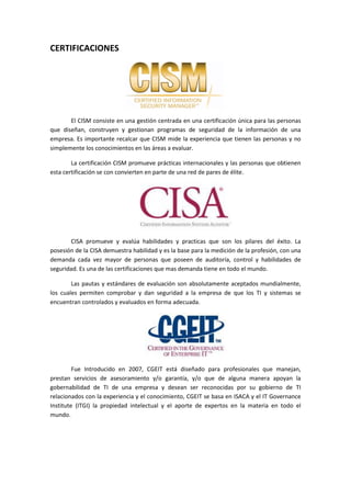 CERTIFICACIONES




       El CISM consiste en una gestión centrada en una certificación única para las personas
que diseñan, construyen y gestionan programas de seguridad de la información de una
empresa. Es importante recalcar que CISM mide la experiencia que tienen las personas y no
simplemente los conocimientos en las áreas a evaluar.

        La certificación CISM promueve prácticas internacionales y las personas que obtienen
esta certificación se con convierten en parte de una red de pares de élite.




       CISA promueve y evalúa habilidades y practicas que son los pilares del éxito. La
posesión de la CISA demuestra habilidad y es la base para la medición de la profesión, con una
demanda cada vez mayor de personas que poseen de auditoría, control y habilidades de
seguridad. Es una de las certificaciones que mas demanda tiene en todo el mundo.

        Las pautas y estándares de evaluación son absolutamente aceptados mundialmente,
los cuales permiten comprobar y dan seguridad a la empresa de que los TI y sistemas se
encuentran controlados y evaluados en forma adecuada.




         Fue Introducido en 2007, CGEIT está diseñado para profesionales que manejan,
prestan servicios de asesoramiento y/o garantía, y/o que de alguna manera apoyan la
gobernabilidad de TI de una empresa y desean ser reconocidas por su gobierno de TI
relacionados con la experiencia y el conocimiento, CGEIT se basa en ISACA y el IT Governance
Institute (ITGI) la propiedad intelectual y el aporte de expertos en la materia en todo el
mundo.
 