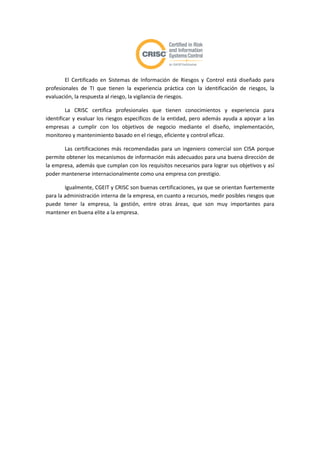 El Certificado en Sistemas de Información de Riesgos y Control está diseñado para
profesionales de TI que tienen la experiencia práctica con la identificación de riesgos, la
evaluación, la respuesta al riesgo, la vigilancia de riesgos.

         La CRISC certifica profesionales que tienen conocimientos y experiencia para
identificar y evaluar los riesgos específicos de la entidad, pero además ayuda a apoyar a las
empresas a cumplir con los objetivos de negocio mediante el diseño, implementación,
monitoreo y mantenimiento basado en el riesgo, eficiente y control eficaz.

       Las certificaciones más recomendadas para un ingeniero comercial son CISA porque
permite obtener los mecanismos de información más adecuados para una buena dirección de
la empresa, además que cumplan con los requisitos necesarios para lograr sus objetivos y así
poder mantenerse internacionalmente como una empresa con prestigio.

        Igualmente, CGEIT y CRISC son buenas certificaciones, ya que se orientan fuertemente
para la administración interna de la empresa, en cuanto a recursos, medir posibles riesgos que
puede tener la empresa, la gestión, entre otras áreas, que son muy importantes para
mantener en buena elite a la empresa.
 