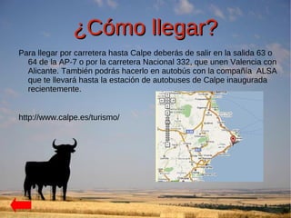 ¿Cómo llegar?
Para llegar por carretera hasta Calpe deberás de salir en la salida 63 o
  64 de la AP-7 o por la carretera Nacional 332, que unen Valencia con
  Alicante. También podrás hacerlo en autobús con la compañía ALSA
  que te llevará hasta la estación de autobuses de Calpe inaugurada
  recientemente.


http://www.calpe.es/turismo/
 