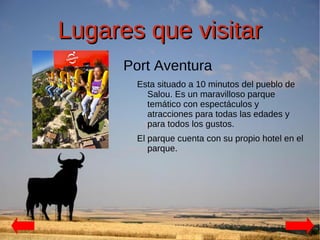 Lugares que visitar
      Port Aventura
        Esta situado a 10 minutos del pueblo de
          Salou. Es un maravilloso parque
          temático con espectáculos y
          atracciones para todas las edades y
          para todos los gustos.
        El parque cuenta con su propio hotel en el
           parque.
 
