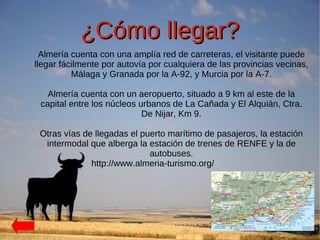 ¿Cómo llegar?
  Almería cuenta con una amplía red de carreteras, el visitante puede
llegar fácilmente por autovía por cualquiera de las provincias vecinas,
          Málaga y Granada por la A-92, y Murcia por la A-7.

   Almería cuenta con un aeropuerto, situado a 9 km al este de la
 capital entre los núcleos urbanos de La Cañada y El Alquián, Ctra.
                            De Nijar, Km 9.

 Otras vías de llegadas el puerto marítimo de pasajeros, la estación
  intermodal que alberga la estación de trenes de RENFE y la de
                             autobuses.
              http://www.almeria-turismo.org/
 
