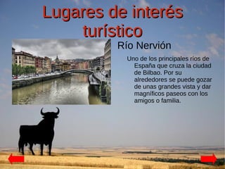 Lugares de interés
    turístico
         Río Nervión
          Uno de los principales ríos de
            España que cruza la ciudad
            de Bilbao. Por su
            alrededores se puede gozar
            de unas grandes vista y dar
            magníficos paseos con los
            amigos o familia.
 