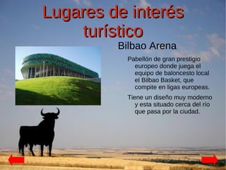 Lugares de interés
    turístico
         Bilbao Arena
          Pabellón de gran prestigio
            europeo donde juega el
            equipo de baloncesto local
            el Bilbao Basket, que
            compite en ligas europeas.
          Tiene un diseño muy moderno
             y esta situado cerca del río
             que pasa por la ciudad.
 