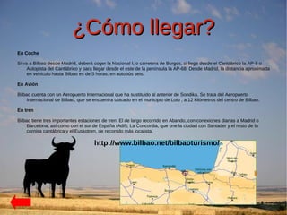 ¿Cómo llegar?
En Coche

Si va a Bilbao desde Madrid, deberá coger la Nacional I, o carretera de Burgos, si llega desde el Cantábrico la AP-8 o
     Autopista del Cantábrico y para llegar desde el este de la península la AP-68. Desde Madrid, la distancia aproximada
     en vehículo hasta Bilbao es de 5 horas. en autobús seis.

En Avión

Bilbao cuenta con un Aeropuerto Internacional que ha sustituido al anterior de Sondika. Se trata del Aeropuerto
     Internacional de Bilbao, que se encuentra ubicado en el municipio de Loiu , a 12 kilómetros del centro de Bilbao.

En tren

Bilbao tiene tres importantes estaciones de tren. El de largo recorrido en Abando, con conexiones diarias a Madrid o
     Barcelona, así como con el sur de España (Adif); La Concordia, que une la ciudad con Santader y el resto de la
     cornisa cantábrica y el Euskotren, de recorrido más localista.

                                     http://www.bilbao.net/bilbaoturismo/
 