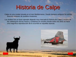 Historia de Calpe
Calpe es una ciudad situada en el mar Mediterraneo. Desde tiempos antiguos ha sufrido
   diversos ataques de pueblos invasores.
Los árabes fue un buen ejemplo dejando muy marcada la historia de Calpe y motivo de
   las celebración de los moros y cristianos en octubre donde todos los años se hace
   una magnífica reproducción de lo ocurrido en aquellas épocas.
 