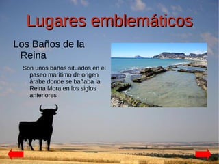Lugares emblemáticos
Los Baños de la
 Reina
 Son unos baños situados en el
   paseo marítimo de origen
   árabe donde se bañaba la
   Reina Mora en los siglos
   anteriores
 