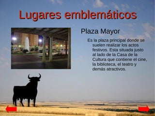 Lugares emblemáticos
          Plaza Mayor
           Es la plaza principal donde se
             suelen realizar los actos
             festivos. Esta situada justo
             al lado de la Casa de la
             Cultura que contiene el cine,
             la biblioteca, el teatro y
             demás atractivos.
 