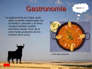 Gastronomía                             Mmm..!!



La gastronomía de Calpe suele
  estar bastante relacionada con
  el marisco, pescado y el arroz.
  Aunque también puedes
  encontrar desde vinos de la
  zona hasta productos de los
  huertos de la zona.




                                    Arròs del senyoret
 