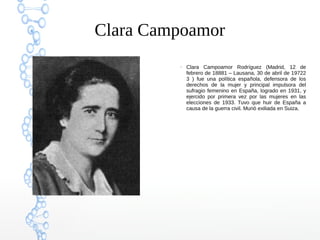 Clara Campoamor
●
Clara Campoamor Rodríguez (Madrid, 12 de
febrero de 18881 – Lausana, 30 de abril de 19722
3 ) fue una política española, defensora de los
derechos de la mujer y principal impulsora del
sufragio femenino en España, logrado en 1931, y
ejercido por primera vez por las mujeres en las
elecciones de 1933. Tuvo que huir de España a
causa de la guerra civil. Murió exiliada en Suiza.
 