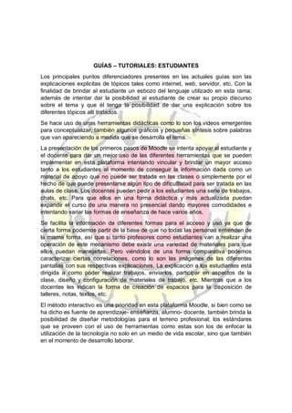 GUÍAS – TUTORIALES: ESTUDIANTES
Los principales puntos diferenciadores presentes en las actuales guías son las
explicaciones explicitas de tópicos tales como internet, web, servidor, etc. Con la
finalidad de brindar al estudiante un esbozo del lenguaje utilizado en esta rama;
además de intentar dar la posibilidad al estudiante de crear su propio discurso
sobre el tema y que él tenga la posibilidad de dar una explicación sobre los
diferentes tópicos allí tratados.
Se hace uso de unas herramientas didácticas como lo son los videos emergentes
para conceptualizar, también algunos gráficos y pequeñas síntesis sobre palabras
que van apareciendo a medida que se desarrolla el tema.
La presentación de los primeros pasos de Moodle se intenta apoyar al estudiante y
el docente para dar un mejor uso de las diferentes herramientas que se pueden
implementar en esta plataforma intentando vincular y brindar un mayor acceso
tanto a los estudiantes al momento de conseguir la información dada como un
material de apoyo que no puede ser tratada en las clases o simplemente por el
hecho de que puede presentarse algún tipo de dificu8latad para ser tratada en las
aulas de clase. Los docentes pueden pedir a los estudiantes una serie de trabajos,
chats, etc. Para que ellos en una forma didáctica y más actualizada puedan
expandir el curso de una manera no presencial dando mayores comodidades e
intentando variar las formas de enseñanza de hace varios años.
Se facilita la información de diferentes formas para el acceso y uso ya que de
cierta forma podemos partir de la base de que no todas las personas entienden de
la misma forma, así que si tanto profesores como estudiantes van a realizar una
operación de este mecanismo debe existir una variedad de materiales para que
ellos puedan manejarlas. Pero viéndolos de una forma comparativa podemos
caracterizar ciertas correlaciones, como lo son las imágenes de las diferentes
pantallas con sus respectivas explicaciones. La explicación a los estudiantes está
dirigida a como poder realizar trabajos, enviarlos, participar en aspectos de la
clase, diseño y configuración de materiales de trabajo, etc. Mientras que a los
docentes les indican la forma de creación de espacios para la disposición de
talleres, notas, textos, etc.
El método interactivo es una prioridad en esta plataforma Moodle, si bien como se
ha dicho es fuente de aprendizaje- enseñanza, alumno- docente, también brinda la
posibilidad de diseñar metodologías para el terreno profesional; los estándares
que se proveen con el uso de herramientas como estas son los de enfocar la
utilización de la tecnología no solo en un medio de vida escolar, sino que también
en el momento de desarrollo laborar.
 