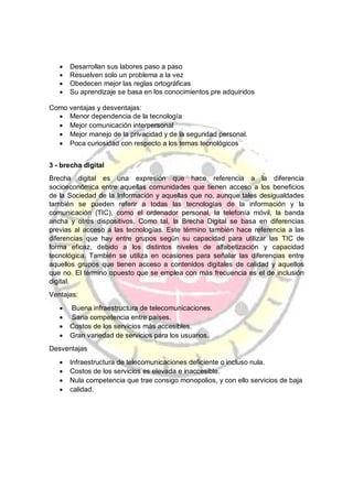 · Desarrollan sus labores paso a paso
· Resuelven solo un problema a la vez
· Obedecen mejor las reglas ortográficas
· Su aprendizaje se basa en los conocimientos pre adquiridos
Como ventajas y desventajas:
· Menor dependencia de la tecnología
· Mejor comunicación interpersonal
· Mejor manejo de la privacidad y de la seguridad personal.
· Poca curiosidad con respecto a los temas tecnológicos
3 - brecha digital
Brecha digital es una expresión que hace referencia a la diferencia
socioeconómica entre aquellas comunidades que tienen acceso a los beneficios
de la Sociedad de la Información y aquellas que no, aunque tales desigualdades
también se pueden referir a todas las tecnologías de la información y la
comunicación (TIC), como el ordenador personal, la telefonía móvil, la banda
ancha y otros dispositivos. Como tal, la Brecha Digital se basa en diferencias
previas al acceso a las tecnologías. Este término también hace referencia a las
diferencias que hay entre grupos según su capacidad para utilizar las TIC de
forma eficaz, debido a los distintos niveles de alfabetización y capacidad
tecnológica. También se utiliza en ocasiones para señalar las diferencias entre
aquellos grupos que tienen acceso a contenidos digitales de calidad y aquellos
que no. El término opuesto que se emplea con más frecuencia es el de inclusión
digital.
Ventajas:
· Buena infraestructura de telecomunicaciones.
· Sana competencia entre países.
· Costos de los servicios más accesibles.
· Gran variedad de servicios para los usuarios.
Desventajas
· Infraestructura de telecomunicaciones deficiente o incluso nula.
· Costos de los servicios es elevada e inaccesible.
· Nula competencia que trae consigo monopolios, y con ello servicios de baja
· calidad.
 