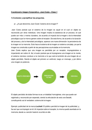 Cuestionario: Imagen Corporativa - Joan Costa – Clase 1
1) Contestar y ejemplificar las preguntas.
a) ¿A qué denomina Joan Costa “sistema de la imagen”?
Joan Costa postula que el sistema de la imagen es aquel en el cual un objeto es
reconocido por otros individuos. Una imagen implica la existencia de un proceso, el cual
puede ser más o menos duradero, de acuerdo al impacto de la imagen o de la intensidad
psicológica que la misma genere sobre el receptor. De esta forma, de acuerdo a la duración
del proceso y de la intensidad psicológica, aparece una nueva dimensión: la persistencia de
la imagen en la memoria. Esto hace al sistema de la imagen un sistema complejo, ya que la
imagen es construida a partir de las percepciones acumuladas en la memoria.
Joan Costa explica que una imagen es percibida por un receptor, impregnándose e
impactando así sobre él. Así, el autor postula que al impregnarse una imagen en la mente,
el sistema nervioso conduce a la memoria a lo que será el embrión de una imagen de un
objeto percibido. Siendo el objeto así primero un estímulo, luego un mensaje, y por último
una imagen en potencia.
El objeto percibido de todas formas no es un totalidad homogénea, sino que puede ser
registrado y reconocido por separado, siendo la articulación de esto una Gestalt,
constituyendo así el verdadero sistema de la imagen.
Ejemplo: publicidad de la marca Luchetti. El público percibió la imagen de la publicidad, y,
fue así que se impregnó en él. Al impactar sobre el receptor, la misma quedó asentada en la
memoria, desde su canción hasta lo ocurrido en ella.
 