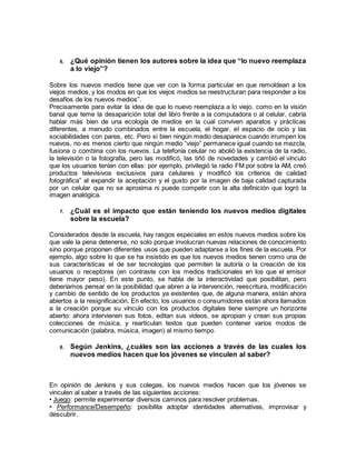 6. ¿Qué opinión tienen los autores sobre la idea que “lo nuevo reemplaza
a lo viejo”?
Sobre los nuevos medios tiene que ver con la forma particular en que remoldean a los
viejos medios, y los modos en que los viejos medios se reestructuran para responder a los
desafíos de los nuevos medios”.
Precisamente para evitar la idea de que lo nuevo reemplaza a lo viejo, como en la visión
banal que teme la desaparición total del libro frente a la computadora o al celular, cabría
hablar más bien de una ecología de medios en la cual conviven aparatos y prácticas
diferentes, a menudo combinados entre la escuela, el hogar, el espacio de ocio y las
sociabilidades con pares, etc. Pero si bien ningún medio desaparece cuando irrumpen los
nuevos, no es menos cierto que ningún medio “viejo” permanece igual cuando se mezcla,
fusiona o combina con los nuevos. La telefonía celular no abolió la existencia de la radio,
la televisión o la fotografía, pero las modificó, las tiñó de novedades y cambió el vínculo
que los usuarios tenían con ellas: por ejemplo, privilegió la radio FM por sobre la AM, creó
productos televisivos exclusivos para celulares y modificó los criterios de calidad
fotográfica” al expandir la aceptación y el gusto por la imagen de baja calidad capturada
por un celular que no se aproxima ni puede competir con la alta definición que logró la
imagen analógica.
7. ¿Cuál es el impacto que están teniendo los nuevos medios digitales
sobre la escuela?
Considerados desde la escuela, hay rasgos especiales en estos nuevos medios sobre los
que vale la pena detenerse, no solo porque involucran nuevas relaciones de conocimiento
sino porque proponen diferentes usos que pueden adaptarse a los fines de la escuela. Por
ejemplo, algo sobre lo que se ha insistido es que los nuevos medios tienen como una de
sus características el de ser tecnologías que permiten la autoría o la creación de los
usuarios o receptores (en contraste con los medios tradicionales en los que el emisor
tiene mayor peso). En este punto, se habla de la interactividad que posibilitan, pero
deberíamos pensar en la posibilidad que abren a la intervención, reescritura, modificación
y cambio de sentido de los productos ya existentes que, de alguna manera, están ahora
abiertos a la resignificación. En efecto, los usuarios o consumidores están ahora llamados
a la creación porque su vínculo con los productos digitales tiene siempre un horizonte
abierto: ahora intervienen sus fotos, editan sus videos, se apropian y crean sus propias
colecciones de música, y rearticulan textos que pueden contener varios modos de
comunicación (palabra, música, imagen) al mismo tiempo.
8. Según Jenkins, ¿cuáles son las acciones a través de las cuales los
nuevos medios hacen que los jóvenes se vinculen al saber?
En opinión de Jenkins y sus colegas, los nuevos medios hacen que los jóvenes se
vinculen al saber a través de las siguientes acciones:
• Juego: permite experimentar diversos caminos para resolver problemas.
• Performance/Desempeño: posibilita adoptar identidades alternativas, improvisar y
descubrir.
 