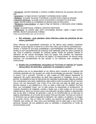 • Simulación: permite interpretar y construir modelos dinámicos de procesos del mundo
real.
• Apropiación: se logra remixar (“samplear”) contenidos de los medios.
• Multitarea: se puede “escanear” el ambiente y cambiar el foco según se necesita.
• Cognición distribuida: se puede sumar conocimiento y comparar con el de otros.
• Juicio: permite evaluar la confiabilidad de distintos tipos de información.
• Navegación transmediática: se sigue el flujo de historias e información entre múltiples
modalidades.
• Redes: se puede buscar, sintetizar y diseminar información.
• Negociación: es posible viajar entre comunidades diversas, captar y seguir normas
distintas, discernir perspectivas múltiples.
Todas las posibilidades que nos da internet.
9. Sin embargo, ¿qué plantean otros informes sobre las prácticas de los
niños y jóvenes?
Otros informes de especialistas producidos en los últimos años señalan cuestiones
similares, aunque algunos lo hacen en un tono más crítico que el informe coordinado por
Jenkins, e insisten en que estas posibilidades o permisibilidades que habilitan los nuevos
medios no son necesariamente las prácticas más habituales entre los niños y jóvenes de
hoy. Esto lo podemos constatar en nuestros países, donde los jóvenes orientan la
utilización de las nuevas tecnologías hacia los juegos más sencillos, las relaciones
interpersonales, la música, el consumo de videos y el esparcimiento, sin asociar estas
prácticas con procedimientos de tipo escolar ni con prácticas más complejas de
conocimiento.
10. Explica las posibilidades otorgadas por YouTube en relación al “sueño
democrático de darle libre expresión al ciudadano común”.
Otra práctica que se ha desarrollado en los últimos años consiste en la explosión del
contenido generado por los usuarios por medio de tecnologías que permiten “hacerlo por
sí mismo” (do it yourself). YouTube un sitio creado en 2005 pareció representar la
realización del sueño democrático de darle libre expresión al ciudadano común y de
permitir una plataforma para el intercambio de materiales audiovisuales. Algunos analistas
han contrapuesto esta visión celebratoria y algo eufórica sobre la creación del ser humano
común con una descripción más cruda: no es más que una base de datos que nos
permite ingresar a una plataforma y mirar un video y nada más. En realidad, YouTube
tiene una complejidad mayor: por un lado porque ha exacerbado el amateurismo, la
creación doméstica de imágenes, sonidos y textos que, si bien suelen ser de muy baja
calidad técnica, tienen en muchos casos una pretensión narrativa, estética o expresionista
que se les abre a millones de personas y que se ha transformado en un sitio que no
registra antecedentes en el mundo de la cultura. Pero por otro lado, YouTube se monta en
un fenómeno que ya había inaugurado la televisión: dar cabida a la palabra y la imagen
de la gente común. Hay en todos los medios una especie de celebración de la vida
cotidiana (que puede ser vista como pura banalidad) que ha dado lugar a que muchas
personas busquen allí una plataforma para su identidad o simplemente un modo de
reconocimiento social.
 