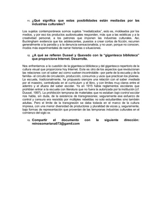 11. ¿Qué significa que estas posibilidades están mediadas por las
industrias culturales?
Los sujetos contemporáneos somos sujetos “mediatizados”, esto es, moldeados por los
medios, y por eso los productos audiovisuales responden, más que a las estéticas y a la
creatividad personal, a los patrones que imponen las industrias culturales. Así,
Buckingham evidencia que los adolescentes, puestos a crear cortos de ficción, recurren
generalmente a la parodia y a la denuncia sensacionalista, y no usan, porque no conocen,
modos más experimentales de narrar historias o situaciones.
12. ¿A qué se refieren Dussel y Quevedo con la “gigantesca biblioteca”
que proporciona Internet. Desarrolla.
Nos enfrentamos a la cuestión de la gigantesca biblioteca y del gigantesco repertorio de la
cultura visual que proporciona hoy Internet. Este es otro de los aspectos que revolucionan
las relaciones con el saber así como vuelven incontrolable –por parte de la escuela y de la
familia– el circuito de circulación, producción, consumos y usos que practican los jóvenes.
La escuela, tradicionalmente, ha propuesto siempre una relación con el saber mediada
por el maestro, centralizada en el curriculum y el libro, y con límites muy claros entre el
adentro y el afuera del saber escolar. Ya en 1915 había reglamentos escolares que
prohibían entrar a la escuela con literatura que no fuera la autorizada por la institución (cf.
Dussel, 1997). La prohibición temprana de materiales que no estaban bajo control escolar
nos habla, sin duda, de la existencia de transgresiones; seguramente ese esfuerzo de
control y censura era resistido por múltiples rebeldías no solo estudiantiles sino también
adultas. Pero el límite de la transgresión se daba todavía en el marco de la cultura
impresa, con una menor diversidad de productores y pluralidad de voces y, seguramente,
bajo formas de representación que provenían de las tempranas industrias culturales en el
comienzo del siglo xx.
13. Compartir el documento con la siguiente dirección:
reinosomariana073@gamil.com
 