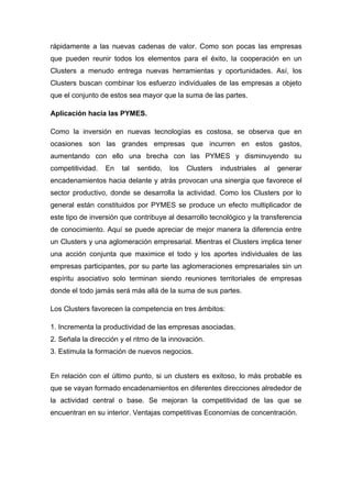 rápidamente a las nuevas cadenas de valor. Como son pocas las empresas
que pueden reunir todos los elementos para el éxito, la cooperación en un
Clusters a menudo entrega nuevas herramientas y oportunidades. Así, los
Clusters buscan combinar los esfuerzo individuales de las empresas a objeto
que el conjunto de estos sea mayor que la suma de las partes.

Aplicación hacia las PYMES.

Como la inversión en nuevas tecnologías es costosa, se observa que en
ocasiones son las grandes empresas que incurren en estos gastos,
aumentando con ello una brecha con las PYMES y disminuyendo su
competitividad.   En   tal   sentido,   los   Clusters   industriales   al   generar
encadenamientos hacia delante y atrás provocan una sinergia que favorece el
sector productivo, donde se desarrolla la actividad. Como los Clusters por lo
general están constituidos por PYMES se produce un efecto multiplicador de
este tipo de inversión que contribuye al desarrollo tecnológico y la transferencia
de conocimiento. Aquí se puede apreciar de mejor manera la diferencia entre
un Clusters y una aglomeración empresarial. Mientras el Clusters implica tener
una acción conjunta que maximice el todo y los aportes individuales de las
empresas participantes, por su parte las aglomeraciones empresariales sin un
espíritu asociativo solo terminan siendo reuniones territoriales de empresas
donde el todo jamás será más allá de la suma de sus partes.

Los Clusters favorecen la competencia en tres ámbitos:

1. Incrementa la productividad de las empresas asociadas.
2. Señala la dirección y el ritmo de la innovación.
3. Estimula la formación de nuevos negocios.


En relación con el último punto, si un clusters es exitoso, lo más probable es
que se vayan formado encadenamientos en diferentes direcciones alrededor de
la actividad central o base. Se mejoran la competitividad de las que se
encuentran en su interior. Ventajas competitivas Economías de concentración.
 