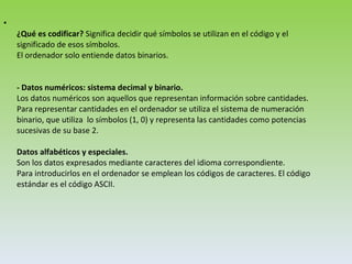 ¿Qué es codificar?  Significa decidir qué símbolos se utilizan en el código y el significado de esos símbolos. El ordenador solo entiende datos binarios.  - Datos numéricos: sistema decimal y binario. Los datos numéricos son aquellos que representan información sobre cantidades. Para representar cantidades en el ordenador se utiliza el sistema de numeración binario, que utiliza  lo símbolos (1, 0) y representa las cantidades como potencias sucesivas de su base 2. Datos alfabéticos y especiales. Son los datos expresados mediante caracteres del idioma correspondiente. Para introducirlos en el ordenador se emplean los códigos de caracteres. El código estándar es el código ASCII.  