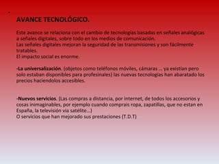AVANCE TECNOLÓGICO. Este avance se relaciona con el cambio de tecnologías basadas en señales analógicas a señales digitales, sobre todo en los medios de comunicación. Las señales digitales mejoran la seguridad de las transmisiones y son fácilmente tratables. El impacto social es enorme. -La universalización . (objetos como teléfonos móviles, cámaras … ya existían pero solo estaban disponibles para profesinales) las nuevas tecnologías han abaratado los precios haciendolos accesibles. -Nuevos servicios . (Las compras a distancia, por internet, de todos los accesorios y cosas inimaginables, por ejemplo cuando comprais ropa, zapatillas, que no estan en España, la televisión via satélite…) O servicios que han mejorado sus prestaciones (T.D.T) 