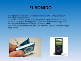 EL SONIDO En la digitalización del sonido necesita convertir una señal analógica en digital mediante la tarjeta de sonido. Los sonidos se pueden guardar en el formato WAV, este formato tiene una buena calidad de sonido pero no compresión, por lo que los archivos son muy grandes. Para reducir su tamaño el formato más utilizado es el MP3.  En la nueva generación hace unos años salió el formato MP4 que comprime imagen, audio, y video 