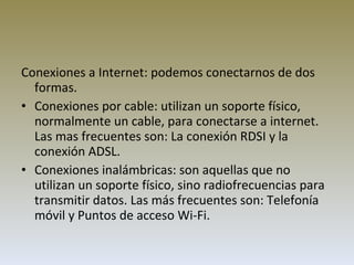 Conexiones a Internet: podemos conectarnos de dos formas.   Conexiones por cable: utilizan un soporte físico, normalmente un cable, para conectarse a internet. Las mas frecuentes son: La conexión RDSI y la conexión ADSL. Conexiones inalámbricas: son aquellas que no utilizan un soporte físico, sino radiofrecuencias para transmitir datos. Las más frecuentes son: Telefonía móvil y Puntos de acceso Wi-Fi. 