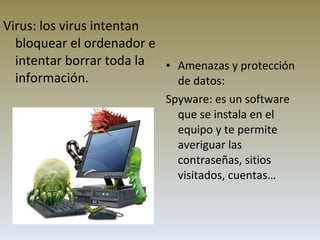 Amenazas y protección de datos: Spyware: es un software que se instala en el equipo y te permite averiguar las contraseñas, sitios visitados, cuentas… Virus:  los virus intentan bloquear el ordenador e intentar borrar toda la información.   