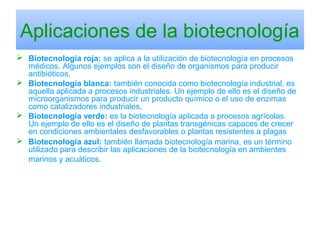 Aplicaciones de la biotecnología
 Biotecnología roja: se aplica a la utilización de biotecnología en procesos
médicos. Algunos ejemplos son el diseño de organismos para producir
antibióticos,
 Biotecnología blanca: también conocida como biotecnología industrial, es
aquella aplicada a procesos industriales. Un ejemplo de ello es el diseño de
microorganismos para producir un producto químico o el uso de enzimas
como catalizadores industriales,
 Biotecnología verde: es la biotecnología aplicada a procesos agrícolas.
Un ejemplo de ello es el diseño de plantas transgénicas capaces de crecer
en condiciones ambientales desfavorables o plantas resistentes a plagas
 Biotecnología azul: también llamada biotecnología marina, es un término
utilizado para describir las aplicaciones de la biotecnología en ambientes
marinos y acuáticos.
 