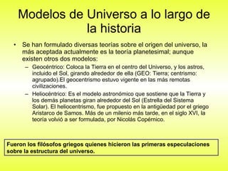 Modelos de Universo a lo largo de la historia Se han formulado diversas teorías sobre el origen del universo, la más aceptada actualmente es la teoría planetesimal; aunque existen otros dos modelos: Geocéntrico: Coloca la Tierra en el centro del Universo, y los astros, incluido el Sol, girando alrededor de ella (GEO: Tierra; centrismo: agrupado).El geocentrismo estuvo vigente en las más remotas civilizaciones. Heliocéntrico: Es el modelo astronómico que sostiene que la Tierra y los demás planetas giran alrededor del Sol (Estrella del Sistema Solar). El heliocentrismo, fue propuesto en la antigüedad por el griego Aristarco de Samos. Más de un milenio más tarde, en el siglo XVI, la teoría volvió a ser formulada, por Nicolás Copérnico. Fueron los filósofos griegos quienes hicieron las primeras especulaciones sobre la estructura del universo. 