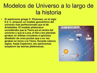 Modelos de Universo a lo largo de la historia El astrónomo griego C. Ptolomeo, en el siglo II d. C. propuso un modelo geocéntrico del universo mas perfeccionado que el de Aristóteles. El modelo ptolemaico consideraba que la Tierra era el centro del universo y que la Luna, el Sol y los planetas giraban en órbitas circulares o epiciclos alrededor de unos puntos que a su vez giraban en torno a la Tierra. Durante catorce siglos, hasta Copérnico, los astrónomos aceptaron las teorías ptolemaicas. 