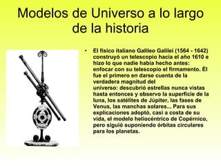 Modelos de Universo a lo largo de la historia El físico italiano Galileo Galilei (1564 - 1642) construyó un telescopio hacia el año 1610 e hizo lo que nadie había hecho antes: enfocar con su telescopio el firmamento. Él fue el primero en darse cuenta de la verdadera magnitud del universo: descubrió estrellas nunca vistas hasta entonces y observo la superficie de la luna, los satélites de Júpiter, las fases de Venus, las manchas solares... Para sus explicaciones adoptó, casi a costa de su vida, el modelo heliocéntrico de Copérnico, pero siguió suponiendo órbitas circulares para los planetas. 