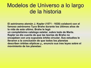 Modelos de Universo a lo largo de la historia El astrónomo alemán J. Kepler (1571 - 1630) colaboró con el famoso astrónomo Tyco Brahe durante los últimos años de la vida de este ultimo. Brahe le legó un completísimo catalogo estelar, sobre todo de Marte. Kepler se dio cuenta de que las teorías de Brahe no encajaban con una supuesta órbita circular. Sus estudios le llevaron a la conclusión de que todos los planetas describen órbitas elípticas y,, enuncio sus tres leyes sobre el movimiento de los planetas:  