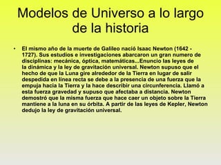 Modelos de Universo a lo largo de la historia El mismo año de la muerte de Galileo nació Isaac Newton (1642 - 1727). Sus estudios e investigaciones abarcaron un gran numero de disciplinas: mecánica, óptica, matemáticas...Enuncio las leyes de la dinámica y la ley de gravitación universal. Newton supuso que el hecho de que la Luna gire alrededor de la Tierra en lugar de salir despedida en línea recta se debe a la presencia de una fuerza que la empuja hacia la Tierra y la hace describir una circunferencia. Llamó a esta fuerza gravedad y supuso que afectaba a distancia. Newton demostró que la misma fuerza que hace caer un objeto sobre la Tierra mantiene a la luna en su órbita. A partir de las leyes de Kepler, Newton dedujo la ley de gravitación universal. 