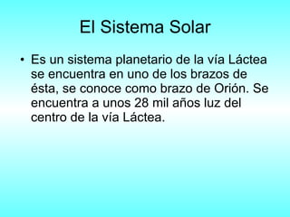 El Sistema Solar Es un sistema planetario de la vía Láctea se encuentra en uno de los brazos de ésta, se conoce como brazo de Orión. Se encuentra a unos 28 mil años luz del centro de la vía Láctea. 