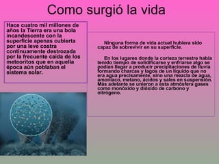 Como surgió la vida Ninguna forma de vida actual hubiera sido capaz de sobrevivir en su superficie.  En los lugares donde la corteza terrestre había tenido tiempo de solidificarse y enfriarse algo se podían llegar a producir precipitaciones de lluvia formando charcas y lagos de un líquido que no era agua precisamente, sino una mezcla de agua, amoníaco, metano, ácidos y sales en suspensión. Más adelante se unieron a esta atmósfera gases como monóxido y dióxido de carbono y nitrógeno. Hace cuatro mil millones de años la Tierra era una bola incandescente con la superficie apenas cubierta por una leve costra continuamente destrozada por la frecuente caída de los meteoritos que en aquella época aún poblaban el sistema solar. 