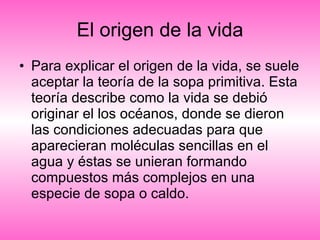 El origen de la vida Para explicar el origen de la vida, se suele aceptar la teoría de la sopa primitiva. Esta teoría describe como la vida se debió originar el los océanos, donde se dieron las condiciones adecuadas para que aparecieran moléculas sencillas en el agua y éstas se unieran formando compuestos más complejos en una especie de sopa o caldo.  