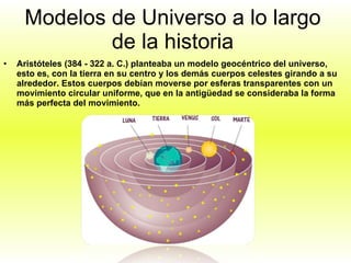 Modelos de Universo a lo largo de la historia Aristóteles (384 - 322 a. C.) planteaba un modelo geocéntrico del universo, esto es, con la tierra en su centro y los demás cuerpos celestes girando a su alrededor. Estos cuerpos debían moverse por esferas transparentes con un movimiento circular uniforme, que en la antigüedad se consideraba la forma más perfecta del movimiento.  
