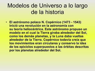 Modelos de Universo a lo largo de la historia El astrónomo polaco N. Copérnico (1473 - 1543) inició una revolución en la astronomía con su teoría heliocéntrica. Este astrónomo propuso un modelo en el cual la Tierra giraba alrededor del Sol, como los demás planetas, y la Luna daba vueltas alrededor de la Tierra. Copérnico todavía creía que los movimientos eran circulares y conservo la idea de los epiciclos superpuestos a las órbitas descritas por los planetas alrededor del Sol. 