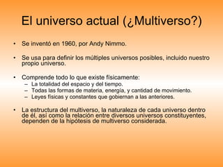 El universo actual (¿Multiverso?) Se inventó en 1960, por Andy Nimmo. Se usa para definir los múltiples universos posibles, incluido nuestro propio universo. Comprende todo lo que existe físicamente: La totalidad del espacio y del tiempo. Todas las formas de materia, energía, y cantidad de movimiento. Leyes físicas y constantes que gobiernan a las anteriores. La estructura del multiverso, la naturaleza de cada universo dentro de él, así como la relación entre diversos universos constituyentes, dependen de la hipótesis de multiverso considerada.  