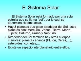El Sistema Solar El Sistema Solar está formado por una sola estrella que se llama “sol”, por lo cual se denomina sistema solar. Hay 8 planetas que giran alrededor del Sol, esos planetas son: Mercurio, Venus, Tierra, Marte, Júpiter, Saturno, Urano y Neptuno. Alrededor del Sol también hay otros cuerpos menores: planetas enanos (Plutón, Ceres,…), asteroides, cometas,… Existe un espacio interplanetario entre ellos. 