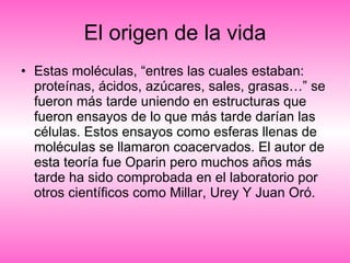 El origen de la vida Estas moléculas, “entres las cuales estaban: proteínas, ácidos, azúcares, sales, grasas…” se fueron más tarde uniendo en estructuras que fueron ensayos de lo que más tarde darían las células. Estos ensayos como esferas llenas de moléculas se llamaron coacervados. El autor de esta teoría fue Oparin pero muchos años más tarde ha sido comprobada en el laboratorio por otros científicos como Millar, Urey Y Juan Oró. 