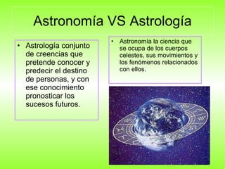 Astronomía VS Astrología Astrología conjunto de creencias que pretende conocer y predecir el destino de personas, y con ese conocimiento pronosticar los sucesos futuros.  Astronomía la ciencia que se ocupa de los cuerpos celestes, sus movimientos y los fenómenos relacionados con ellos. 