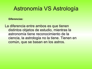 Astronomía VS Astrología La diferencia entre ambos es que tienen distintos objetos de estudio, mientras la astronomía tiene reconocimiento de la ciencia, la astrología no la tiene. Tienen en común, que se basan en los astros. Diferencias: 