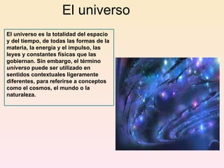El universo El universo es la totalidad del espacio y del tiempo, de todas las formas de la materia, la energía y el impulso, las leyes y constantes físicas que las gobiernan. Sin embargo, el término  universo  puede ser utilizado en sentidos contextuales ligeramente diferentes, para referirse a conceptos como el cosmos, el mundo o la naturaleza. 