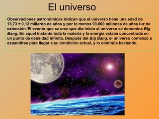 El universo Observaciones astronómicas indican que el universo tiene una edad de 13,73 ± 0,12 millardo de años y por lo menos 93.000 millones de años luz de extensión. [ El evento que se cree que dio inicio al universo se denomina  Big Bang . En aquel instante toda la materia y la energía estaba concentrada en un punto de densidad infinita. Después del  Big Bang , el universo comenzó a expandirse para llegar a su condición actual, y lo continúa haciendo. 