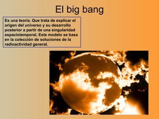 El big bang Es una teoría. Que trata de explicar el origen del universo y su desarrollo posterior a partir de una singularidad espaciotemporal. Este modelo se basa en la colección de soluciones de la radioactividad general. 