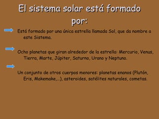El sistema solar está formado por: Está formado por una única estrella llamada Sol, que da nombre a este Sistema.  Ocho planetas que giran alrededor de la estrella: Mercurio, Venus, Tierra, Marte, Júpiter, Saturno, Urano y Neptuno.  Un conjunto de otros cuerpos menores: planetas enanos (Plutón, Eris, Makemake,…), asteroides, satélites naturales, cometas. 